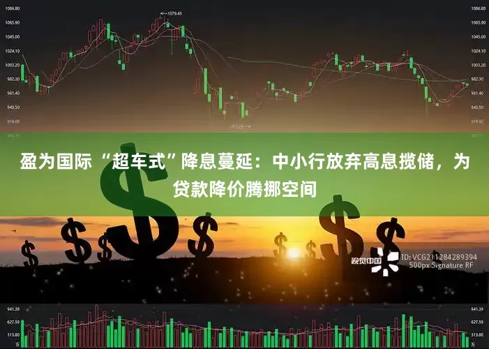 盈为国际 “超车式”降息蔓延：中小行放弃高息揽储，为贷款降价腾挪空间