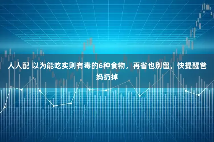 人人配 以为能吃实则有毒的6种食物，再省也别留，快提醒爸妈扔掉