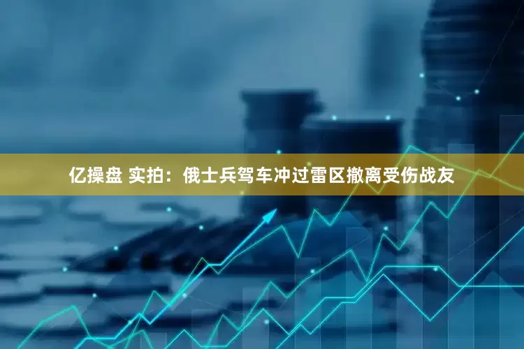 亿操盘 实拍：俄士兵驾车冲过雷区撤离受伤战友