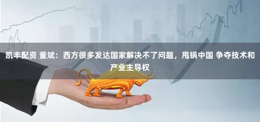 凯丰配资 董斌：西方很多发达国家解决不了问题，甩锅中国 争夺技术和产业主导权