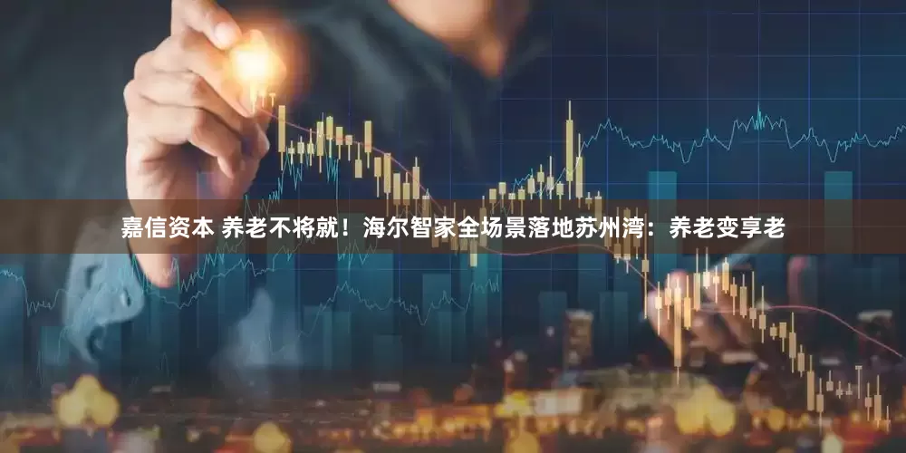 嘉信资本 养老不将就！海尔智家全场景落地苏州湾：养老变享老