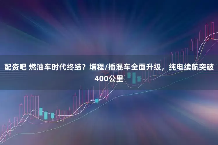 配资吧 燃油车时代终结？增程/插混车全面升级，纯电续航突破400公里