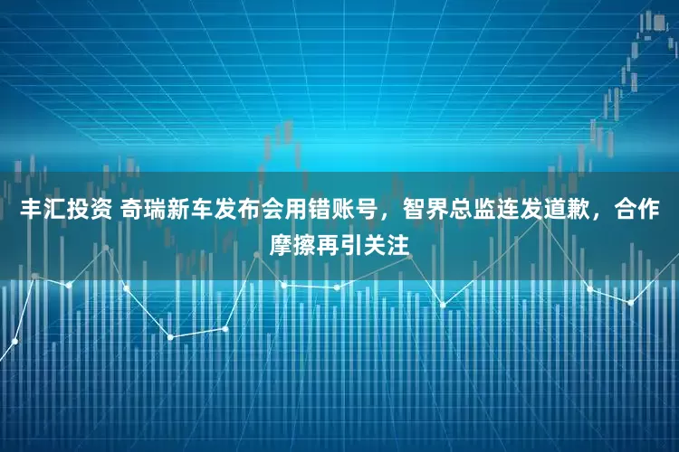 丰汇投资 奇瑞新车发布会用错账号，智界总监连发道歉，合作摩擦再引关注