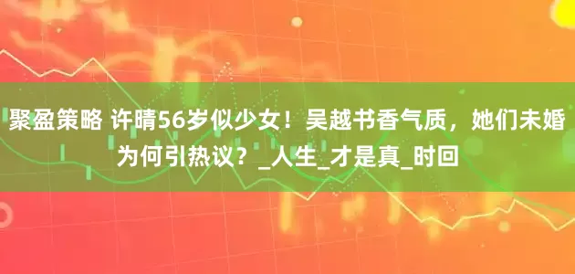 聚盈策略 许晴56岁似少女！吴越书香气质，她们未婚为何引热议？_人生_才是真_时回