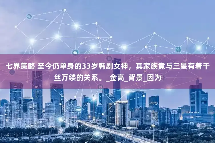 七界策略 至今仍单身的33岁韩剧女神，其家族竟与三星有着千丝万缕的关系。_金高_背景_因为