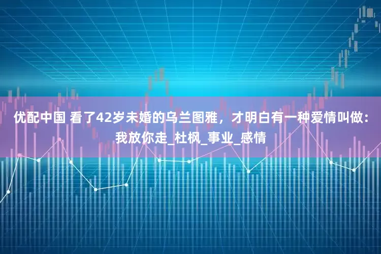 优配中国 看了42岁未婚的乌兰图雅，才明白有一种爱情叫做：我放你走_杜枫_事业_感情