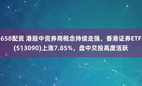 658配资 港股中资券商概念持续走强，香港证券ETF(513090)上涨7.85%，盘中交投高度活跃
