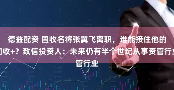 德益配资 固收名将张翼飞离职，谁能接住他的固收+？致信投资人：未来仍有半个世纪从事资管行业