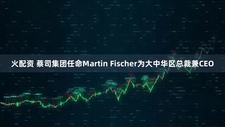 火配资 蔡司集团任命Martin Fischer为大中华区总裁兼CEO