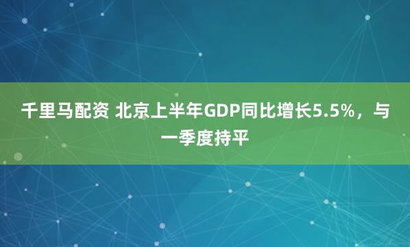 千里马配资 北京上半年GDP同比增长5.5%，与一季度持平