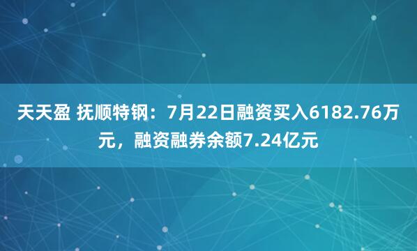 天天盈 抚顺特钢：7月22日融资买入6182.76万元，融资融券余额7.24亿元