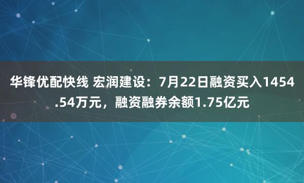 华锋优配快线 宏润建设：7月22日融资买入1454.54万元，融资融券余额1.75亿元