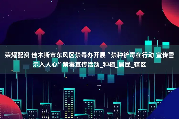 荣耀配资 佳木斯市东风区禁毒办开展“禁种铲毒在行动 宣传警示入人心”禁毒宣传活动_种植_居民_辖区