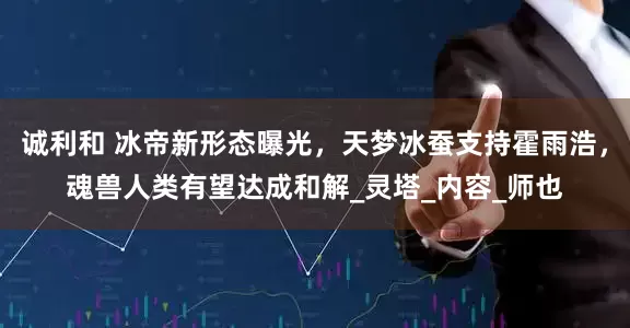 诚利和 冰帝新形态曝光，天梦冰蚕支持霍雨浩，魂兽人类有望达成和解_灵塔_内容_师也