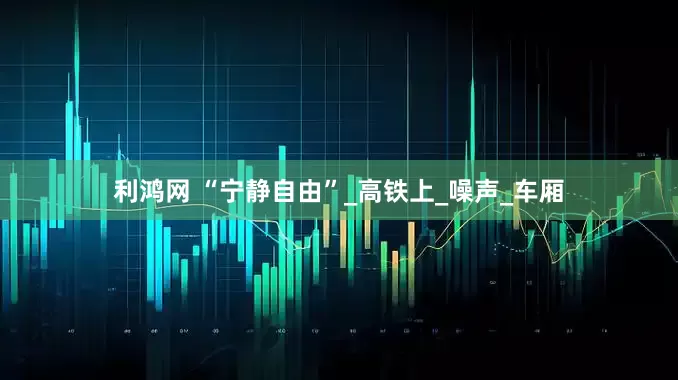 利鸿网 “宁静自由”_高铁上_噪声_车厢