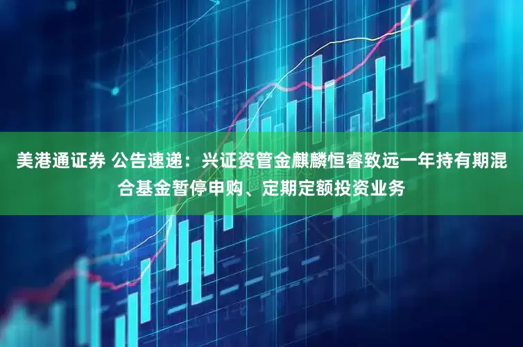 美港通证券 公告速递：兴证资管金麒麟恒睿致远一年持有期混合基金暂停申购、定期定额投资业务