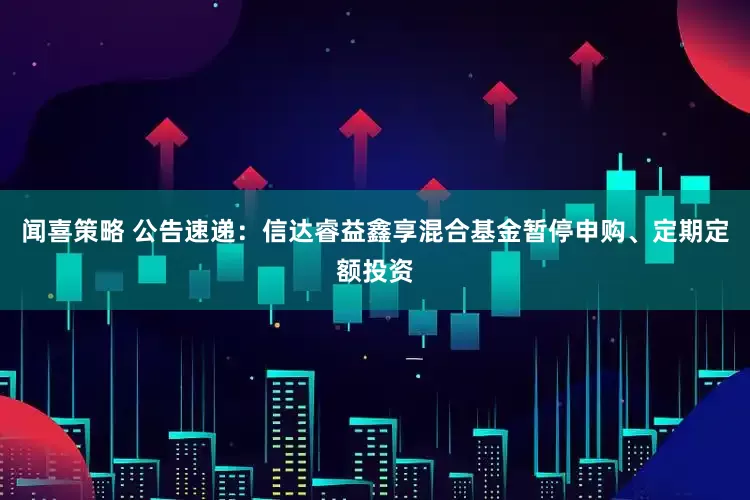 闻喜策略 公告速递：信达睿益鑫享混合基金暂停申购、定期定额投资
