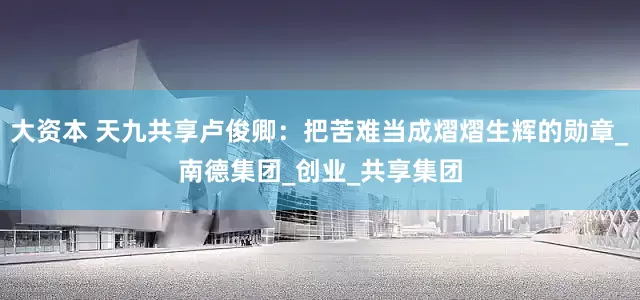 大资本 天九共享卢俊卿：把苦难当成熠熠生辉的勋章_南德集团_创业_共享集团