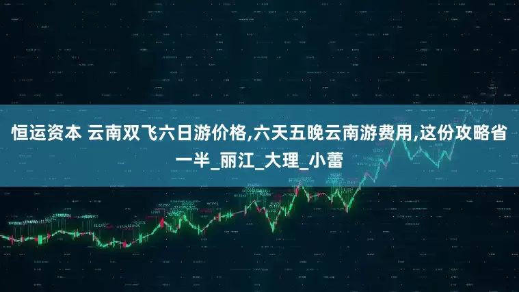 恒运资本 云南双飞六日游价格,六天五晚云南游费用,这份攻略省一半_丽江_大理_小蕾