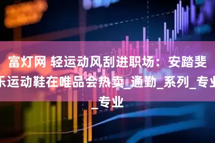 富灯网 轻运动风刮进职场：安踏斐乐运动鞋在唯品会热卖_通勤_系列_专业