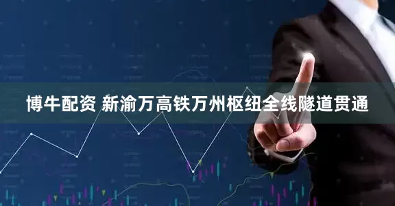 博牛配资 新渝万高铁万州枢纽全线隧道贯通
