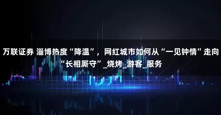万联证券 淄博热度“降温”，网红城市如何从“一见钟情”走向“长相厮守”_烧烤_游客_服务