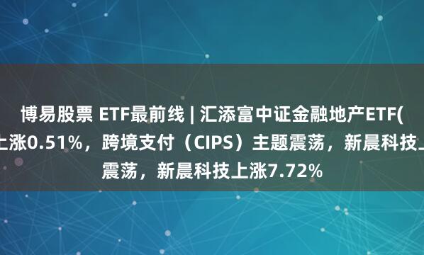 博易股票 ETF最前线 | 汇添富中证金融地产ETF(159931)上涨0.51%，跨境支付（CIPS）主题震荡，新晨科技上涨7.72%