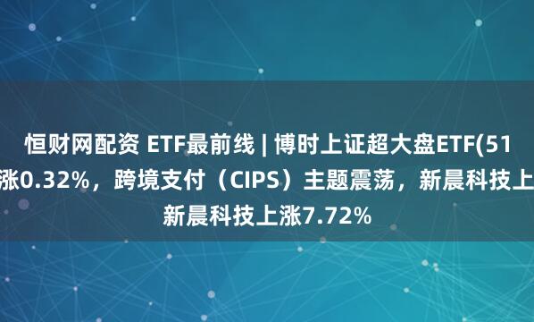 恒财网配资 ETF最前线 | 博时上证超大盘ETF(510020)上涨0.32%，跨境支付（CIPS）主题震荡，新晨科技上涨7.72%
