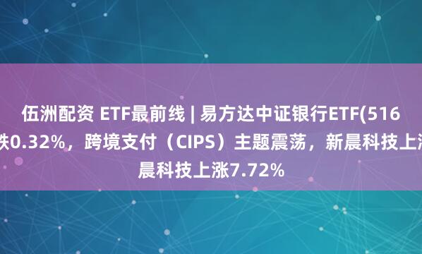 伍洲配资 ETF最前线 | 易方达中证银行ETF(516310)下跌0.32%，跨境支付（CIPS）主题震荡，新晨科技上涨7.72%