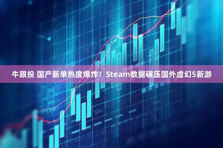 牛跟投 国产新单热度爆炸！Steam数据碾压国外虚幻5新游